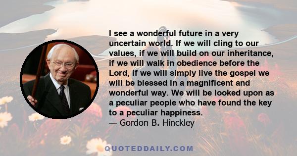 I see a wonderful future in a very uncertain world. If we will cling to our values, if we will build on our inheritance, if we will walk in obedience before the Lord, if we will simply live the gospel we will be blessed 