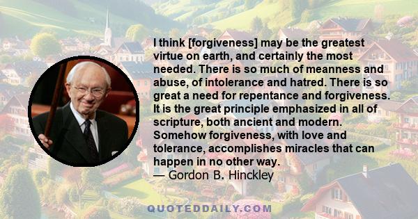 I think [forgiveness] may be the greatest virtue on earth, and certainly the most needed. There is so much of meanness and abuse, of intolerance and hatred. There is so great a need for repentance and forgiveness. It is 