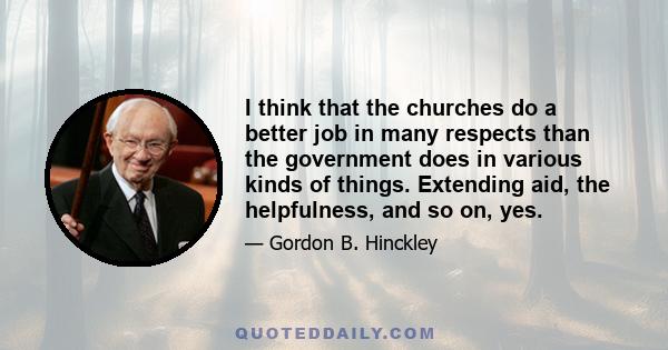 I think that the churches do a better job in many respects than the government does in various kinds of things. Extending aid, the helpfulness, and so on, yes.