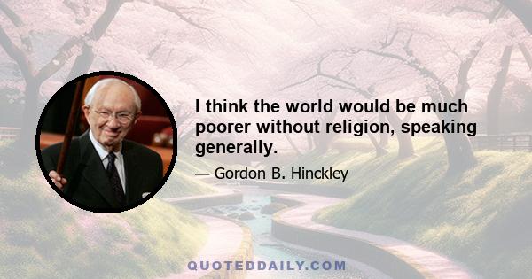 I think the world would be much poorer without religion, speaking generally.