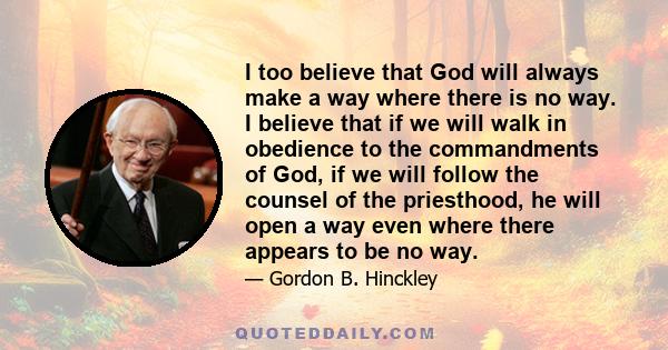 I too believe that God will always make a way where there is no way. I believe that if we will walk in obedience to the commandments of God, if we will follow the counsel of the priesthood, he will open a way even where 