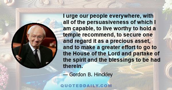 I urge our people everywhere, with all of the persuasiveness of which I am capable, to live worthy to hold a temple recommend, to secure one and regard it as a precious asset, and to make a greater effort to go to the