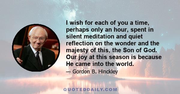 I wish for each of you a time, perhaps only an hour, spent in silent meditation and quiet reflection on the wonder and the majesty of this, the Son of God. Our joy at this season is because He came into the world.