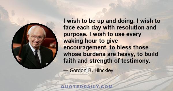 I wish to be up and doing. I wish to face each day with resolution and purpose. I wish to use every waking hour to give encouragement, to bless those whose burdens are heavy, to build faith and strength of testimony.