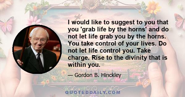 I would like to suggest to you that you 'grab life by the horns' and do not let life grab you by the horns. You take control of your lives. Do not let life control you. Take charge. Rise to the divinity that is within