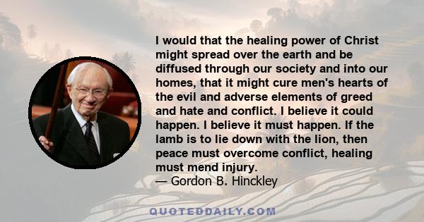 I would that the healing power of Christ might spread over the earth and be diffused through our society and into our homes, that it might cure men's hearts of the evil and adverse elements of greed and hate and