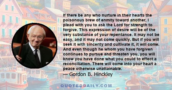 If there be any who nurture in their hearts the poisonous brew of enmity toward another, I plead with you to ask the Lord for strength to forgive. This expression of desire will be of the very substance of your