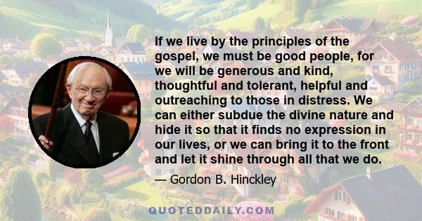 If we live by the principles of the gospel, we must be good people, for we will be generous and kind, thoughtful and tolerant, helpful and outreaching to those in distress. We can either subdue the divine nature and