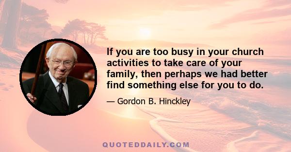 If you are too busy in your church activities to take care of your family, then perhaps we had better find something else for you to do.