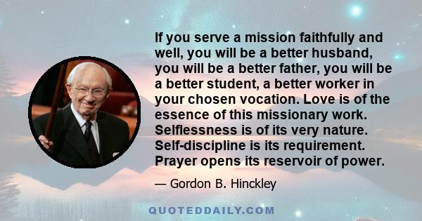 If you serve a mission faithfully and well, you will be a better husband, you will be a better father, you will be a better student, a better worker in your chosen vocation. Love is of the essence of this missionary