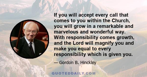 If you will accept every call that comes to you within the Church, you will grow in a remarkable and marvelous and wonderful way. With responsibility comes growth, and the Lord will magnify you and make you equal to