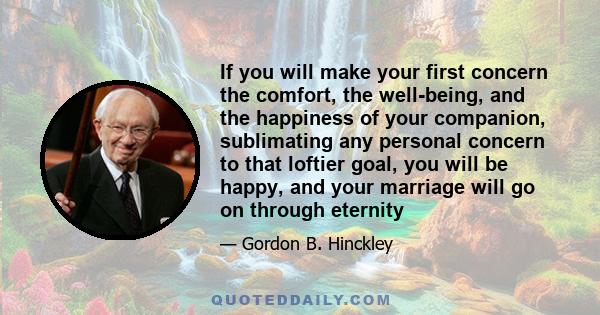 If you will make your first concern the comfort, the well-being, and the happiness of your companion, sublimating any personal concern to that loftier goal, you will be happy, and your marriage will go on through