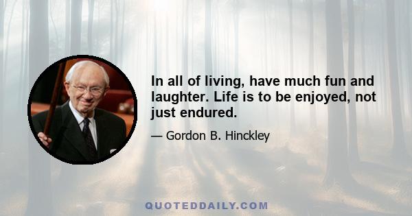 In all of living, have much fun and laughter. Life is to be enjoyed, not just endured.