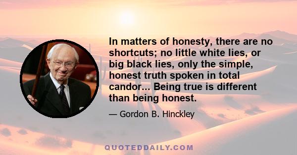 In matters of honesty, there are no shortcuts; no little white lies, or big black lies, only the simple, honest truth spoken in total candor... Being true is different than being honest.