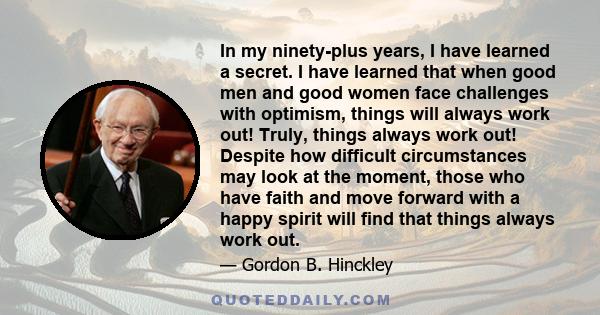 In my ninety-plus years, I have learned a secret. I have learned that when good men and good women face challenges with optimism, things will always work out! Truly, things always work out! Despite how difficult