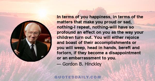 In terms of you happiness, in terms of the matters that make you proud or sad, nothing-I repeat, nothing-will have so profound an effect on you as the way your children turn out. You will either rejoice and boast of