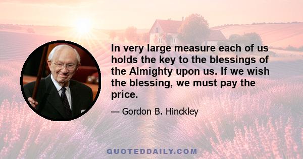 In very large measure each of us holds the key to the blessings of the Almighty upon us. If we wish the blessing, we must pay the price.