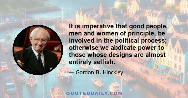 It is imperative that good people, men and women of principle, be involved in the political process; otherwise we abdicate power to those whose designs are almost entirely selfish.