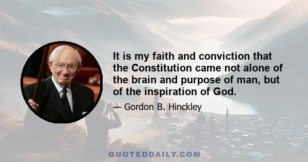 It is my faith and conviction that the Constitution came not alone of the brain and purpose of man, but of the inspiration of God.