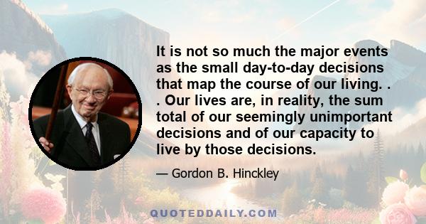 It is not so much the major events as the small day-to-day decisions that map the course of our living. . . Our lives are, in reality, the sum total of our seemingly unimportant decisions and of our capacity to live by