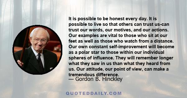 It is possible to be honest every day. It is possible to live so that others can trust us-can trust our words, our motives, and our actions. Our examples are vital to those who sit at our feet as well as those who watch 