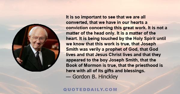 It is so important to see that we are all converted, that we have in our hearts a conviction concerning this great work. It is not a matter of the head only. It is a matter of the heart. It is being touched by the Holy