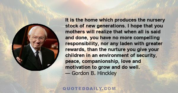 It is the home which produces the nursery stock of new generations. I hope that you mothers will realize that when all is said and done, you have no more compelling responsibility, nor any laden with greater rewards,