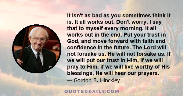 It isn't as bad as you sometimes think it is. It all works out. Don't worry. I say that to myself every morning. It all works out in the end. Put your trust in God, and move forward with faith and confidence in the