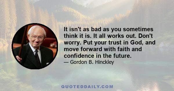 It isn't as bad as you sometimes think it is. It all works out. Don't worry. Put your trust in God, and move forward with faith and confidence in the future.