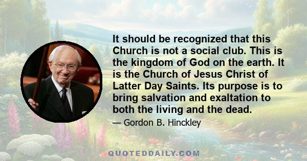 It should be recognized that this Church is not a social club. This is the kingdom of God on the earth. It is the Church of Jesus Christ of Latter Day Saints. Its purpose is to bring salvation and exaltation to both the 