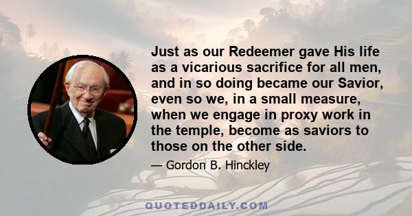 Just as our Redeemer gave His life as a vicarious sacrifice for all men, and in so doing became our Savior, even so we, in a small measure, when we engage in proxy work in the temple, become as saviors to those on the