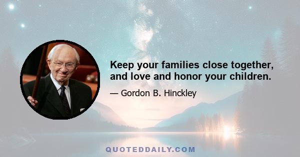 Keep your families close together, and love and honor your children.