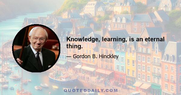 Knowledge, learning, is an eternal thing.