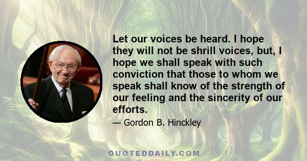 Let our voices be heard. I hope they will not be shrill voices, but, I hope we shall speak with such conviction that those to whom we speak shall know of the strength of our feeling and the sincerity of our efforts.