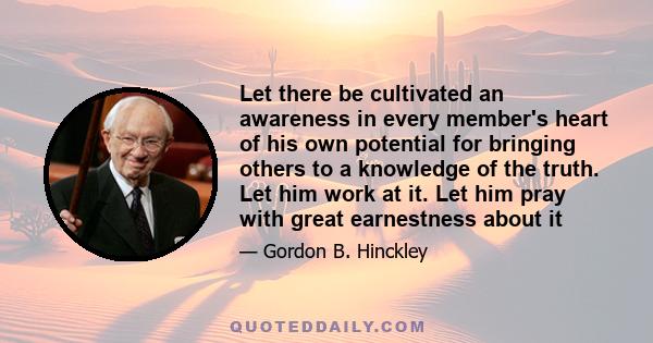 Let there be cultivated an awareness in every member's heart of his own potential for bringing others to a knowledge of the truth. Let him work at it. Let him pray with great earnestness about it