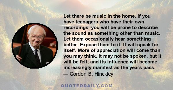 Let there be music in the home. If you have teenagers who have their own recordings, you will be prone to describe the sound as something other than music. Let them occasionally hear something better. Expose them to it. 