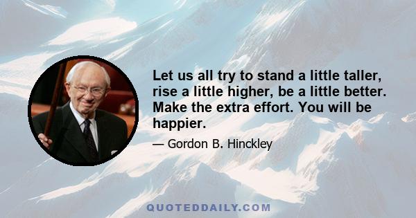 Let us all try to stand a little taller, rise a little higher, be a little better. Make the extra effort. You will be happier.