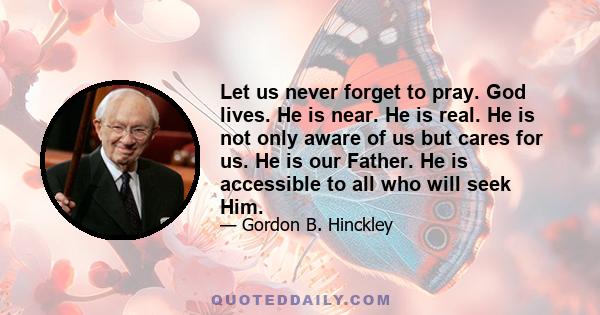 Let us never forget to pray. God lives. He is near. He is real. He is not only aware of us but cares for us. He is our Father. He is accessible to all who will seek Him.