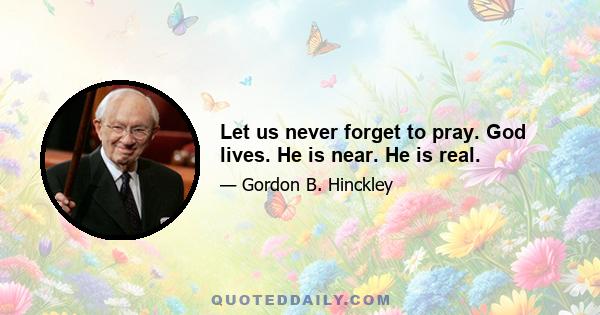 Let us never forget to pray. God lives. He is near. He is real.