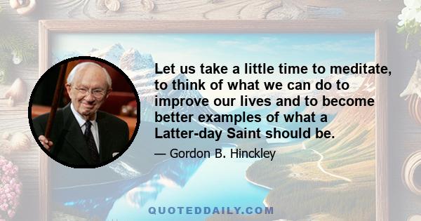 Let us take a little time to meditate, to think of what we can do to improve our lives and to become better examples of what a Latter-day Saint should be.