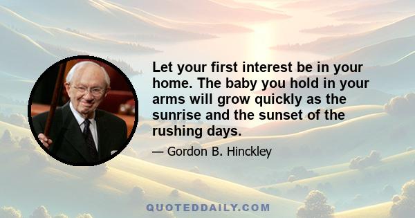 Let your first interest be in your home. The baby you hold in your arms will grow quickly as the sunrise and the sunset of the rushing days.