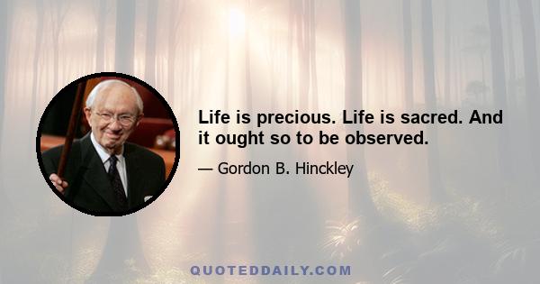 Life is precious. Life is sacred. And it ought so to be observed.