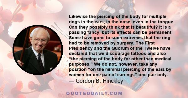 Likewise the piercing of the body for multiple rings in the ears, in the nose, even in the tongue. Can they possibly think that is beautiful? It is a passing fancy, but its effects can be permanent. Some have gone to