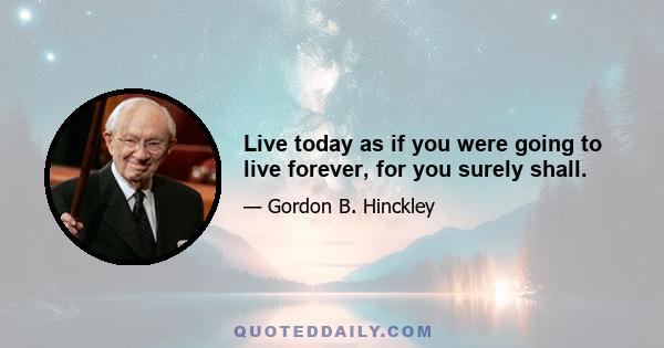 Live today as if you were going to live forever, for you surely shall.