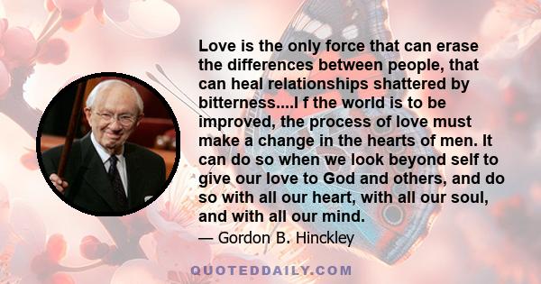 Love is the only force that can erase the differences between people, that can heal relationships shattered by bitterness....I f the world is to be improved, the process of love must make a change in the hearts of men.