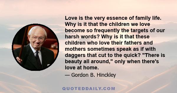 Love is the very essence of family life. Why is it that the children we love become so frequently the targets of our harsh words? Why is it that these children who love their fathers and mothers sometimes speak as if