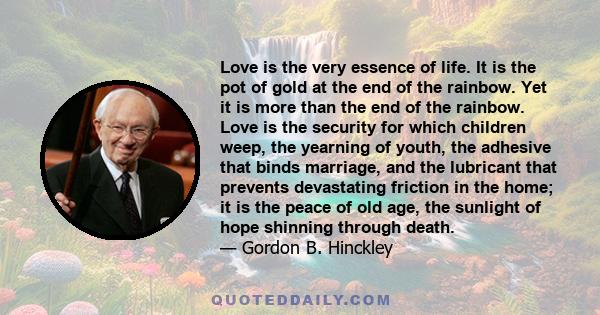 Love is the very essence of life. It is the pot of gold at the end of the rainbow. Yet it is more than the end of the rainbow. Love is the security for which children weep, the yearning of youth, the adhesive that binds 