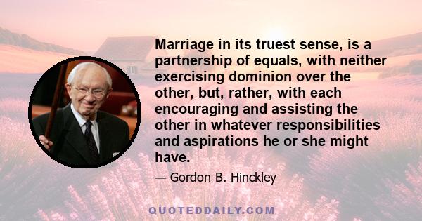 Marriage in its truest sense, is a partnership of equals, with neither exercising dominion over the other, but, rather, with each encouraging and assisting the other in whatever responsibilities and aspirations he or