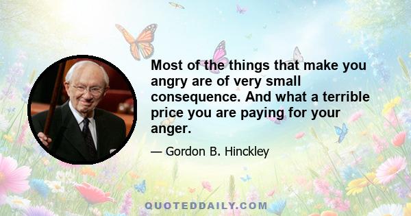 Most of the things that make you angry are of very small consequence. And what a terrible price you are paying for your anger.