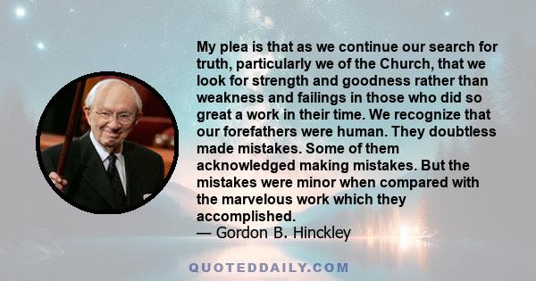 My plea is that as we continue our search for truth, particularly we of the Church, that we look for strength and goodness rather than weakness and failings in those who did so great a work in their time. We recognize